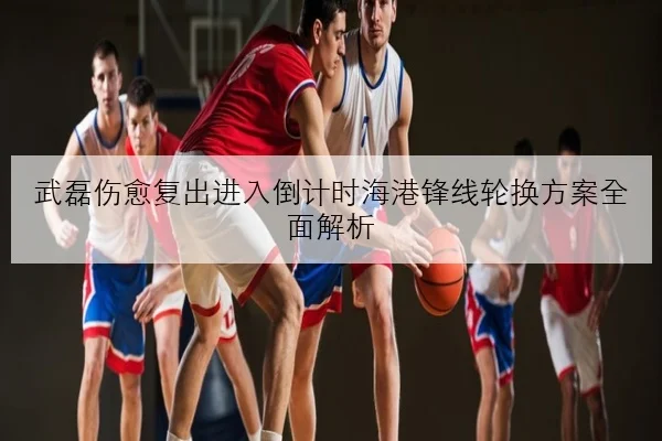 武磊伤愈复出进入倒计时海港锋线轮换方案全面解析